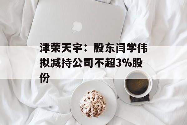 津荣天宇：股东闫学伟拟减持公司不超3%股份
