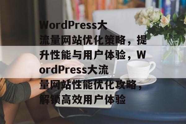 WordPress大流量网站优化策略，提升性能与用户体验，WordPress大流量网站性能优化攻略，解锁高效用户体验