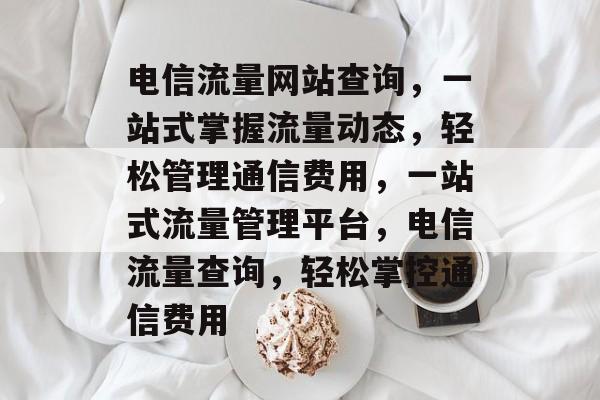 电信流量网站查询，一站式掌握流量动态，轻松管理通信费用，一站式流量管理平台，电信流量查询，轻松掌控通信费用