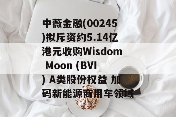 中薇金融(00245)拟斥资约5.14亿港元收购Wisdom Moon (BVI) A类股份权益 加码新能源商用车领域