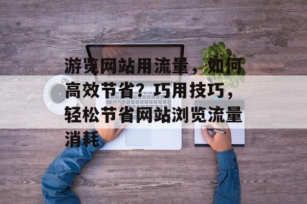 游览网站用流量，如何高效节省？巧用技巧，轻松节省网站浏览流量消耗