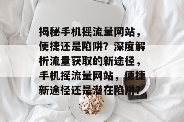 揭秘手机摇流量网站，便捷还是陷阱？深度解析流量获取的新途径，手机摇流量网站，便捷新途径还是潜在陷阱？