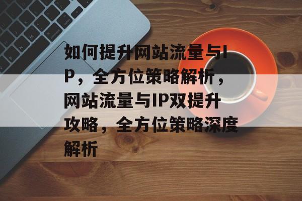 如何提升网站流量与IP，全方位策略解析，网站流量与IP双提升攻略，全方位策略深度解析
