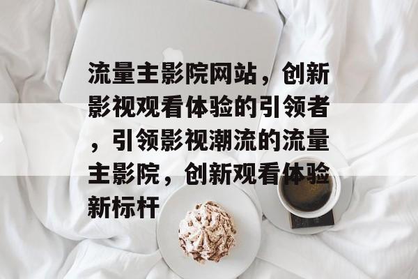 流量主影院网站，创新影视观看体验的引领者，引领影视潮流的流量主影院，创新观看体验新标杆