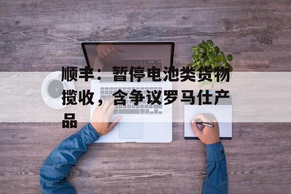 顺丰：暂停电池类货物揽收，含争议罗马仕产品