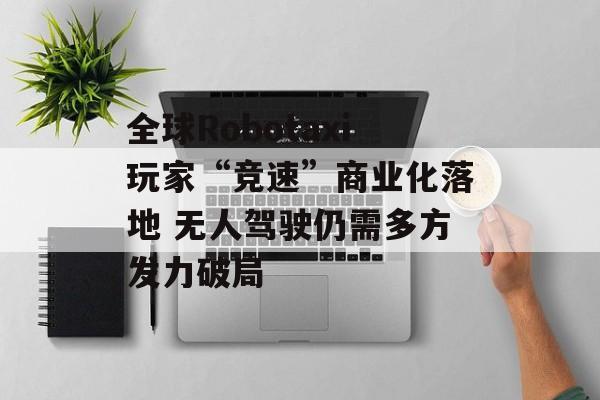 全球Robotaxi玩家“竞速”商业化落地 无人驾驶仍需多方发力破局