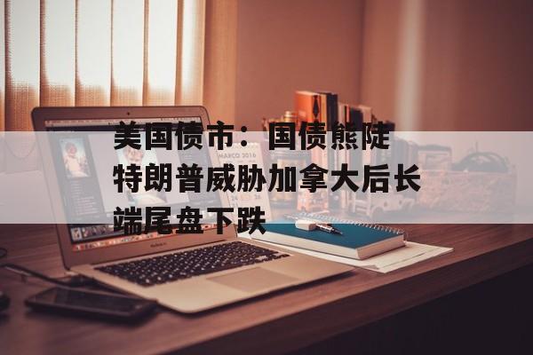 美国债市：国债熊陡 特朗普威胁加拿大后长端尾盘下跌