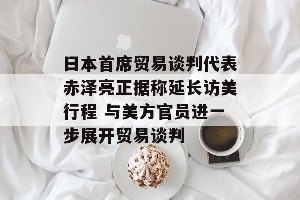 日本首席贸易谈判代表赤泽亮正据称延长访美行程 与美方官员进一步展开贸易谈判