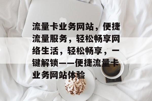 流量卡业务网站，便捷流量服务，轻松畅享网络生活，轻松畅享，一键解锁——便捷流量卡业务网站体验