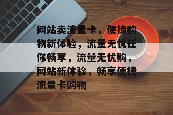 网站卖流量卡，便捷购物新体验，流量无忧任你畅享，流量无忧购，网站新体验，畅享便捷流量卡购物