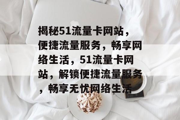 揭秘51流量卡网站，便捷流量服务，畅享网络生活，51流量卡网站，解锁便捷流量服务，畅享无忧网络生活