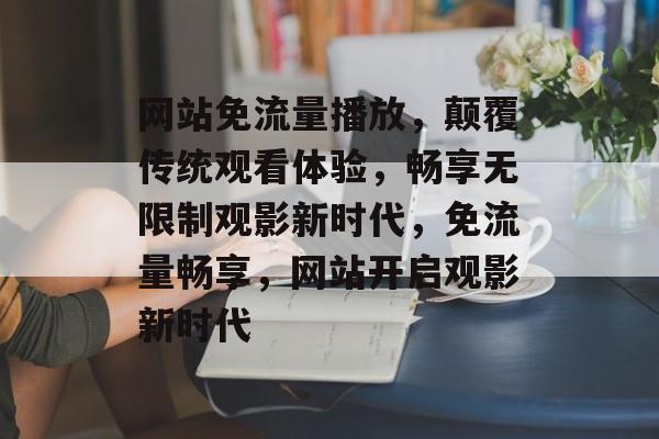 网站免流量播放，颠覆传统观看体验，畅享无限制观影新时代，免流量畅享，网站开启观影新时代