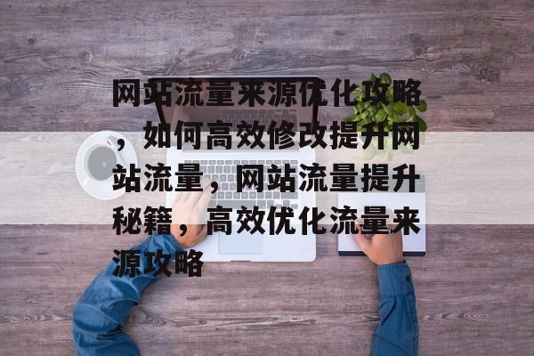网站流量来源优化攻略，如何高效修改提升网站流量，网站流量提升秘籍，高效优化流量来源攻略