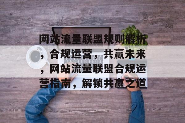 网站流量联盟规则解析，合规运营，共赢未来，网站流量联盟合规运营指南，解锁共赢之道