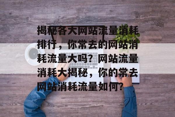 揭秘各大网站流量消耗排行，你常去的网站消耗流量大吗？网站流量消耗大揭秘，你的常去网站消耗流量如何？