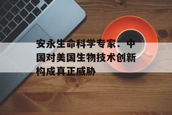 安永生命科学专家：中国对美国生物技术创新构成真正威胁