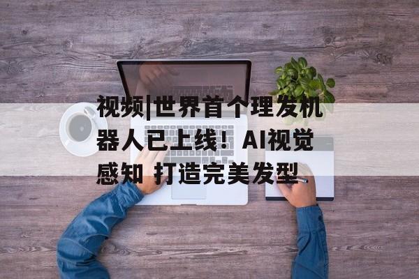 视频|世界首个理发机器人已上线！AI视觉感知 打造完美发型