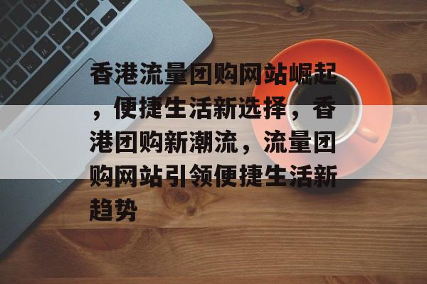 香港流量团购网站崛起，便捷生活新选择，香港团购新潮流，流量团购网站引领便捷生活新趋势