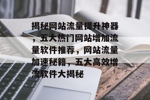 揭秘网站流量提升神器，五大热门网站增加流量软件推荐，网站流量加速秘籍，五大高效增流软件大揭秘
