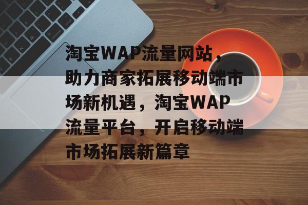 淘宝WAP流量网站，助力商家拓展移动端市场新机遇，淘宝WAP流量平台，开启移动端市场拓展新篇章