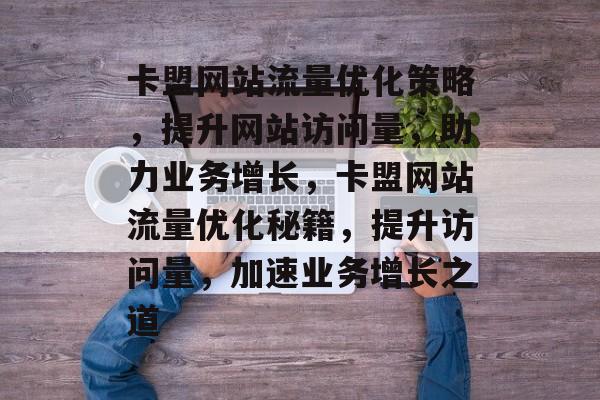 卡盟网站流量优化策略，提升网站访问量，助力业务增长，卡盟网站流量优化秘籍，提升访问量，加速业务增长之道