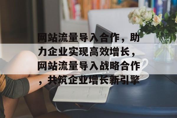 网站流量导入合作，助力企业实现高效增长，网站流量导入战略合作，共筑企业增长新引擎