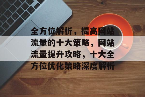全方位解析，提高网站流量的十大策略，网站流量提升攻略，十大全方位优化策略深度解析