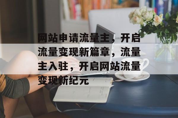 网站申请流量主，开启流量变现新篇章，流量主入驻，开启网站流量变现新纪元