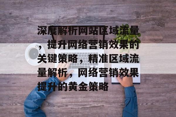 深度解析网站区域流量，提升网络营销效果的关键策略，精准区域流量解析，网络营销效果提升的黄金策略