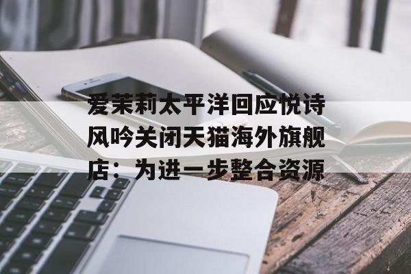 爱茉莉太平洋回应悦诗风吟关闭天猫海外旗舰店：为进一步整合资源