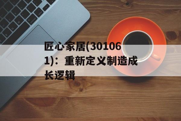 匠心家居(301061)：重新定义制造成长逻辑