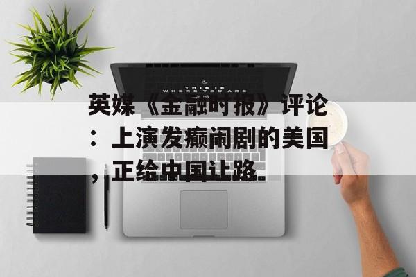 英媒《金融时报》评论：上演发癫闹剧的美国，正给中国让路