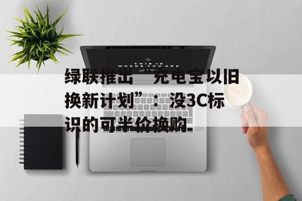 绿联推出“充电宝以旧换新计划”：没3C标识的可半价换购