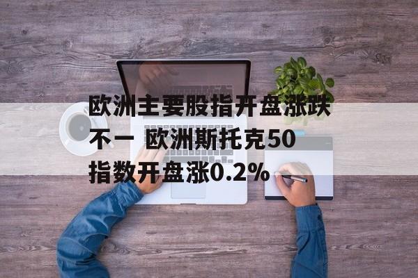 欧洲主要股指开盘涨跌不一 欧洲斯托克50指数开盘涨0.2%