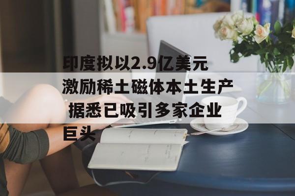 印度拟以2.9亿美元激励稀土磁体本土生产 据悉已吸引多家企业巨头