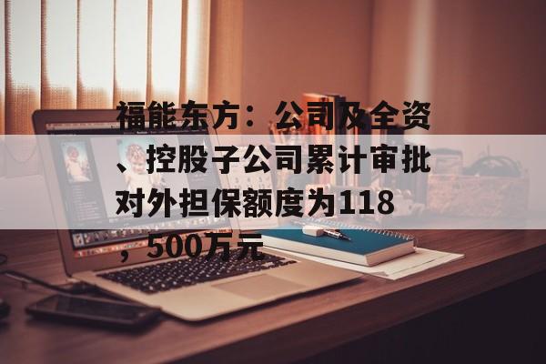 福能东方：公司及全资、控股子公司累计审批对外担保额度为118，500万元
