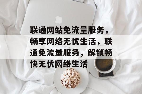 联通网站免流量服务，畅享网络无忧生活，联通免流量服务，解锁畅快无忧网络生活