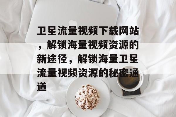 卫星流量视频下载网站，解锁海量视频资源的新途径，解锁海量卫星流量视频资源的秘密通道