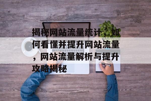 揭秘网站流量统计，如何看懂并提升网站流量，网站流量解析与提升攻略揭秘