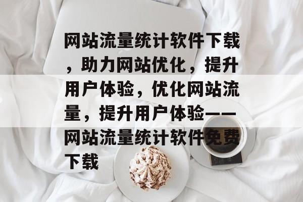 网站流量统计软件下载，助力网站优化，提升用户体验，优化网站流量，提升用户体验——网站流量统计软件免费下载