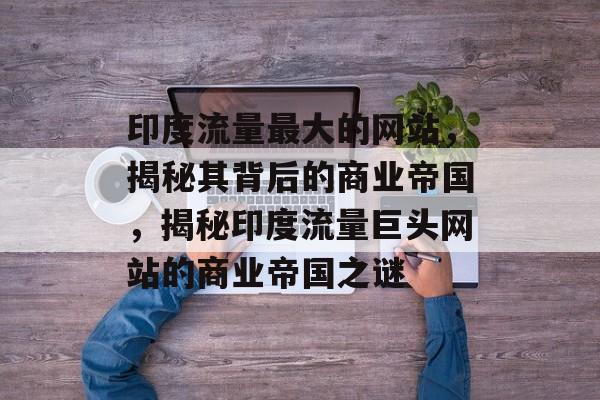 印度流量最大的网站，揭秘其背后的商业帝国，揭秘印度流量巨头网站的商业帝国之谜