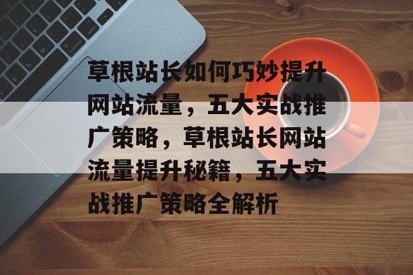 草根站长如何巧妙提升网站流量，五大实战推广策略，草根站长网站流量提升秘籍，五大实战推广策略全解析
