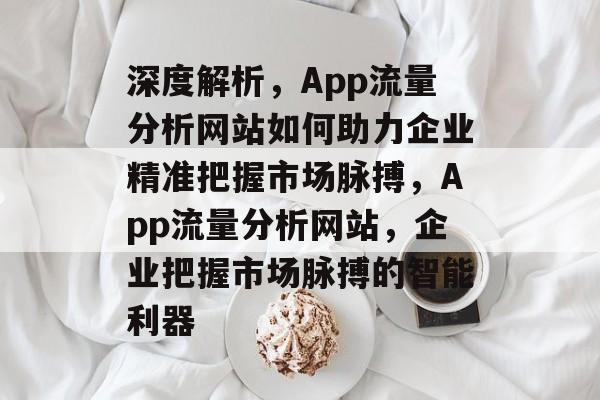 深度解析，App流量分析网站如何助力企业精准把握市场脉搏，App流量分析网站，企业把握市场脉搏的智能利器