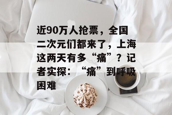 近90万人抢票，全国二次元们都来了，上海这两天有多“痛”？记者实探：“痛”到呼吸困难