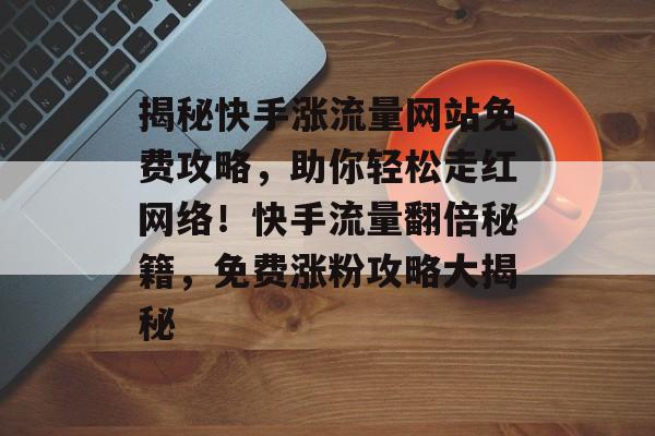 揭秘快手涨流量网站免费攻略，助你轻松走红网络！快手流量翻倍秘籍，免费涨粉攻略大揭秘