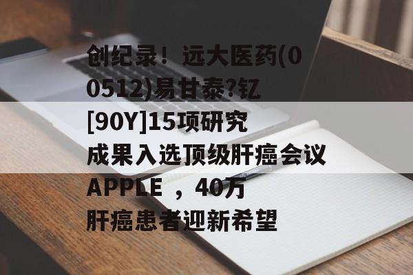 创纪录！远大医药(00512)易甘泰?钇[90Y]15项研究成果入选顶级肝癌会议APPLE ，40万肝癌患者迎新希望