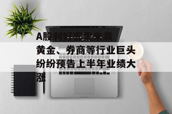 A股利好密集来袭  黄金、券商等行业巨头纷纷预告上半年业绩大涨