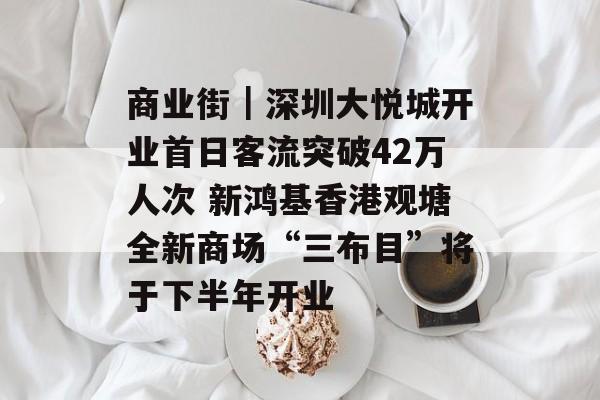 商业街｜深圳大悦城开业首日客流突破42万人次 新鸿基香港观塘全新商场“三布目”将于下半年开业