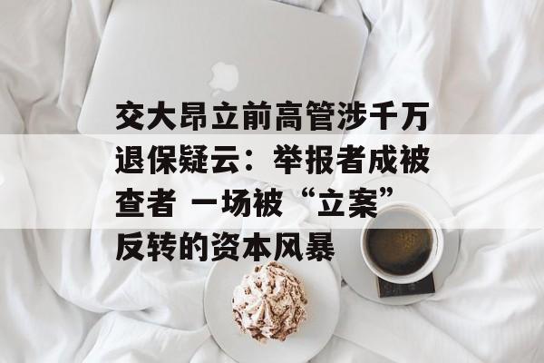 交大昂立前高管涉千万退保疑云：举报者成被查者 一场被“立案”反转的资本风暴
