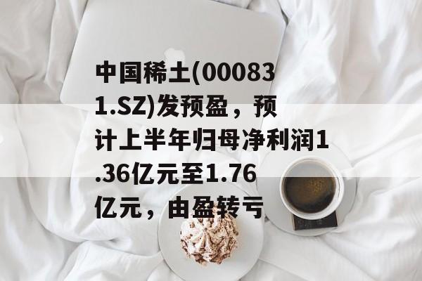 中国稀土(000831.SZ)发预盈，预计上半年归母净利润1.36亿元至1.76亿元，由盈转亏